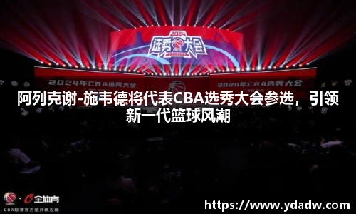阿列克谢-施韦德将代表CBA选秀大会参选，引领新一代篮球风潮